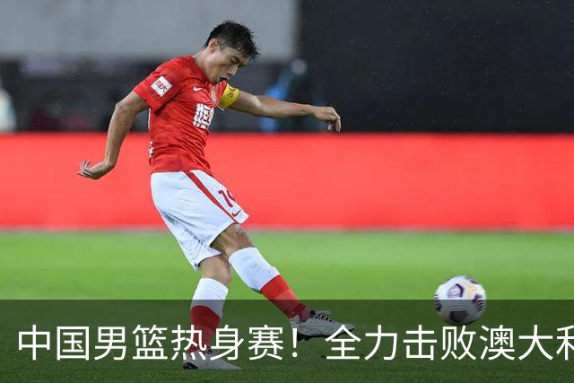 中国男篮热身赛！全力击败澳大利亚，郭士强打造双塔，央视直播